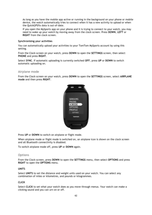 Page 6262 
 
 
 
As long as you have the mobile app active or running in the background on your phone or mobile 
device, the watch automatically tries to connect when it has a new activity to upload or when 
the QuickGPSfix data is out-of-date.  
If you open the MySports app on your phone and it is trying to connect to your watch, you may 
need to wake up your watch by moving away from the clock screen. Press DOWN, LEFT or 
RIGHT from the clock screen.  
Synchronising your activities 
You can automatically...