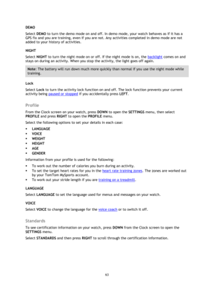 Page 6363 
 
 
 
DEMO 
Select DEMO to turn the demo mode on and off. In demo mode, your watch behaves as if it has a 
GPS fix and you are training, even if you are not. Any activities completed in demo mode are not 
added to your history of activities. 
NIGHT 
Select NIGHT to turn the night mode on or off. If the night mode is on, the backlight comes on and 
stays on during an activity. When you stop the activity, the light goes off again. 
Note: The battery will run down much more quickly than normal if you...