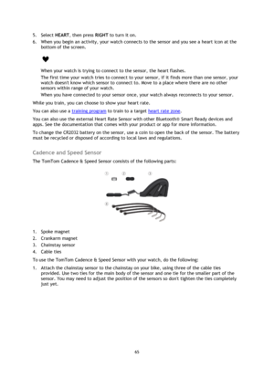 Page 6565 
 
 
 
5. Select HEART, then press RIGHT to turn it on. 
6. When you begin an activity, your watch connects to the sensor and you see a heart icon at the 
bottom of the screen. 
 
When your watch is trying to connect to the sensor, the heart flashes. 
The first time your watch tries to connect to your sensor, if it finds more than one sensor, your 
watch doesnt know which sensor to connect to. Move to a place where there are no other 
sensors within range of your watch. 
When you have connected to...