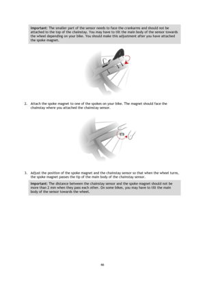 Page 6666 
 
 
 
Important: The smaller part of the sensor needs to face the crankarms and should not be 
attached to the top of the chainstay. You may have to tilt the main body of the sensor towards 
the wheel depending on your bike. You should make this adjustment after you have attached 
the spoke magnet. 
 
2. Attach the spoke magnet to one of the spokes on your bike. The magnet should face the 
chainstay where you attached the chainstay sensor. 
 
3. Adjust the position of the spoke magnet and the...