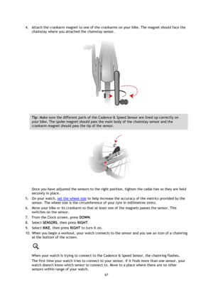 Page 6767 
 
 
 
4. Attach the crankarm magnet to one of the crankarms on your bike. The magnet should face the 
chainstay where you attached the chainstay sensor. 
 
Tip: Make sure the different parts of the Cadence & Speed Sensor are lined up correctly on 
your bike. The spoke magnet should pass the main body of the chainstay sensor and the 
crankarm magnet should pass the tip of the sensor. 
 
Once you have adjusted the sensors to the right position, tighten the cable ties so they are held 
securely in...