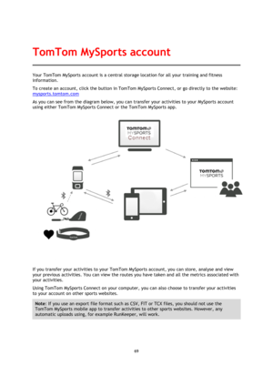 Page 6969 
 
 
 
Your TomTom MySports account is a central storage location for all your training and fitness 
information.  
To create an account, click the button in TomTom MySports Connect, or go directly to the website: 
mysports.tomtom.com 
As you can see from the diagram below, you can transfer your activities to your MySports account 
using either TomTom MySports Connect or the TomTom MySports app. 
 
If you transfer your activities to your TomTom MySports account, you can store, analyse and view 
your...