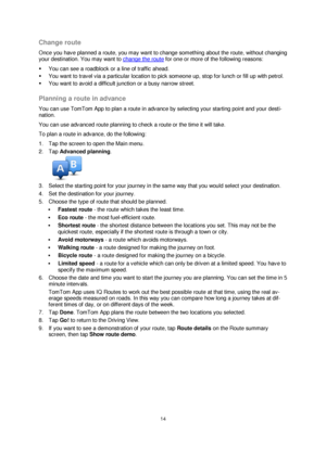 Page 1414 
 
 
 
Change route 
Once you have planned a route, you may want to change something about the route, without changing 
your destination. You may want to change the route for one or more of the following reasons: 
 You can see a roadblock or a line of traffic ahead. 
 You want to travel via a particular location to pick someone up, stop for lunch or fill up with petrol. 
 You want to avoid a difficult junction or a busy narrow street.  
Planning a route in advance 
You can use TomTom App to plan a...