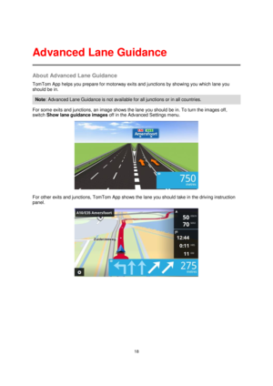 Page 1818 
 
 
 
About Advanced Lane Guidance 
TomTom App helps you prepare for motorway exits and junctions by showing you which lane you 
should be in. 
Note: Advanced Lane Guidance is not available for all junctions or in all countries. 
For some exits and junctions, an image shows the lane you should be in. To turn the images off, 
switch Show lane guidance images off in the Advanced Settings menu. 
 
For other exits and junctions, TomTom App shows the lane you should take in the driving instruction 
panel....