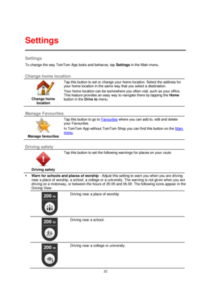 Page 2222 
 
 
 
Settings 
To change the way TomTom App looks and behaves, tap Settings in the Main menu.  
Change home location 
 
Change home 
location 
 
 
Tap this button to set or change your home location. Select the address for 
your home location in the same way that you select a destination. 
Your home location can be somewhere you often visit, such as your office. 
This feature provides an easy way to navigate there by tapping the Home 
button in the Drive to menu. 
 
Manage Favourites 
 
Manage...