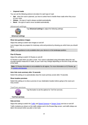 Page 2525 
 
 
 
 Unpaved roads 
You can set the following actions to be taken for each type of road: 
 Ask - when the route is planned, you have to select how to handle these roads when they occur 
on your route. 
 Always - the type of road is always avoided automatically. 
 Never - the type of road is never avoided automatically.  
Advanced settings 
 
Advanced settings 
 
 
Tap Advanced settings to adjust the following settings: 
Show lane guidance images 
Adjust this setting to switch lane images on and...