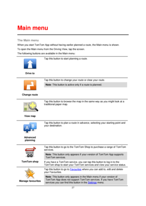 Page 2727 
 
 
 
The Main menu 
When you start TomTom App without having earlier planned a route, the Main menu is shown. 
To open the Main menu from the Driving View, tap the screen. 
The following buttons are available in the Main menu: 
 
Drive to 
 
Tap this button to start planning a route. 
 
Change route 
 
Tap this button to change your route or clear your route. 
Note: This button is active only if a route is planned. 
 
View map 
 
Tap this button to browse the map in the same way as you might look at...