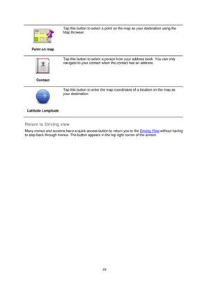 Page 2929 
 
 
 
 
Point on map 
 
Tap this button to select a point on the map as your destination using the 
Map Browser. 
 
Contact 
 
Tap this button to select a person from your address book. You can only 
navigate to your contact when the contact has an address. 
 
Latitude Longitude 
 
Tap this button to enter the map coordinates of a location on the map as 
your destination. 
 
Return to Driving view 
Many menus and screens have a quick access button to return you to the Driving View without having 
to...