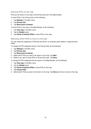 Page 3535 
 
 
 
Showing POIs on the map 
POIs can be shown on the map in the Driving View and in the Map browser. 
To show POIs in the Driving View, do the following: 
1. Tap Settings in the Main menu. 
2. Tap Driving view. 
3. Tap Show point of interest. 
To show POIs on the map in the Map Browser, do the following: 
1. Tap View map in the Main menu. 
2. Tap the Details button. 
3. Tap Points of Interest (POIs) to show POIs on the map.  
Selecting which POIs to show on the map 
You can select the categories...