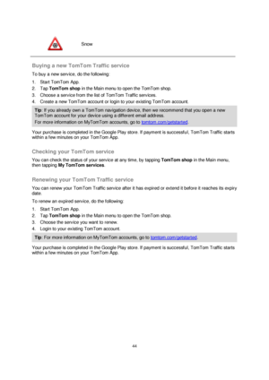 Page 4444 
 
 
 
 
Snow 
 
Buying a new TomTom Traffic service 
To buy a new service, do the following: 
1. Start TomTom App. 
2. Tap TomTom shop in the Main menu to open the TomTom shop. 
3. Choose a service from the list of TomTom Traffic services. 
4. Create a new TomTom account or login to your existing TomTom account. 
Tip: If you already own a TomTom navigation device, then we recommend that you open a new 
TomTom account for your device using a different email address. 
For more information on MyTomTom...
