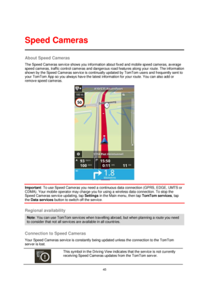 Page 4545 
 
 
 
About Speed Cameras 
The Speed Cameras service shows you information about fixed and mobile speed cameras, average 
speed cameras, traffic control cameras and dangerous road features along your route. The information 
shown by the Speed Cameras service is continually updated by TomTom users and frequently sent to 
your TomTom App so you always have the latest information for your route. You can also add or 
remove speed cameras. 
 
Important: To use Speed Cameras you need a continuous data...