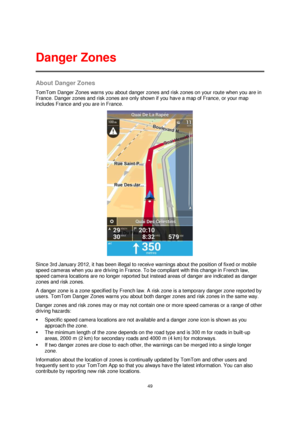 Page 4949 
 
 
 
About Danger Zones 
TomTom Danger Zones warns you about danger zones and risk zones on your route when you are in 
France. Danger zones and risk zones are only shown if you have a map of France, or your map 
includes France and you are in France. 
 
Since 3rd January 2012, it has been illegal to receive warnings about the position of fixed or mobile 
speed cameras when you are driving in France. To be compliant with this change in French law, 
speed camera locations are no longer reported but...