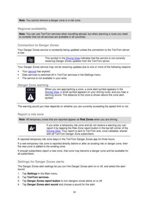 Page 5050 
 
 
 
Note: You cannot remove a danger zone or a risk zone. 
 
Regional availability 
Note: You can use TomTom services when travelling abroad, but when planning a route you need 
to consider that not all services are available in all countries. 
 
Connection to Danger Zones 
Your Danger Zones service is constantly being updated unless the connection to the TomTom server 
is lost.  
 
 
 
This symbol in the Driving View indicates that the service is not currently 
receiving Danger Zones updates from...