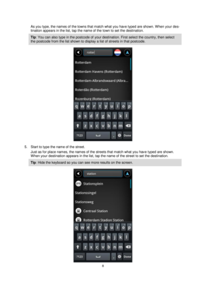 Page 88 
 
 
 
As you type, the names of the towns that match what you have typed are shown. When your des-
tination appears in the list, tap the name of the town to set the destination. 
Tip: You can also type in the postcode of your destination. First select the country, then select 
the postcode from the list shown to display a list of streets in that postcode. 
 
5. Start to type the name of the street. 
Just as for place names, the names of the streets that match what you have typed are shown. 
When your...