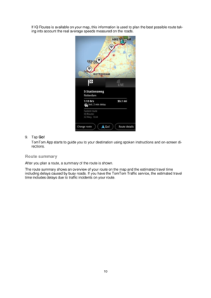 Page 1010 
 
 
 
If IQ Routes is available on your map, this information is used to plan the best possible route tak-
ing into account the real average speeds measured on the roads. 
 
9. Tap Go! 
TomTom App starts to guide you to your destination using spoken instructions and on-screen di-
rections.  
Route summary 
After you plan a route, a summary of the route is shown. 
The route summary shows an overview of your route on the map and the estimated travel time 
including delays caused by busy roads. If you...