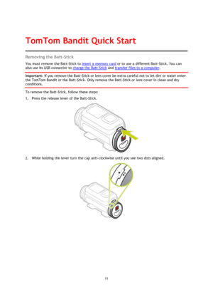 Page 1111
  Removing the Batt-Stick 
You must remove the Batt-Stick to 
insert a memory card  or to use a different Batt-Stick. You can 
also use its USB connector to  charge the Batt-Stick
 and transfer files to a computer . 
Important
: If you remove the Batt-Stick or lens cover be extra careful not to let dirt or water enter  the TomTom Bandit or the Batt-Stick. Only remove the Batt-Stick or lens cover in clean and dry 
conditions. 
To remove the Batt-Stick, follow these steps: 
1.
Press the release lever of...