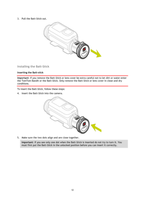 Page 1212 
 
 
3. Pull the Batt-Stick out. 
 
 
Installing the Batt-Stick 
Inserting the Batt-stick 
Important: If you remove the Batt-Stick or lens cover be extra careful not to let dirt or water enter 
the TomTom Bandit or the Batt-Stick. Only remove the Batt-Stick or lens cover in clean and dry 
conditions. 
To insert the Batt-Stick, follow these steps: 
4. Insert the Batt-Stick into the camera. 
 
5. Make sure the two dots align and are close together. 
Important: If you see only one dot when the Batt-Stick...