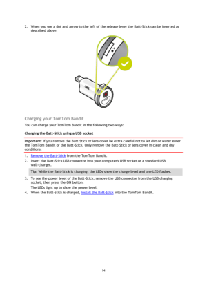 Page 1414 
 
 
2. When you see a dot and arrow to the left of the release lever the Batt-Stick can be inserted as 
described above. 
 
 
Charging your TomTom Bandit 
You can charge your TomTom Bandit in the following two ways: 
Charging the Batt-Stick using a USB socket 
Important: If you remove the Batt-Stick or lens cover be extra careful not to let dirt or water enter 
the TomTom Bandit or the Batt-Stick. Only remove the Batt-Stick or lens cover in clean and dry 
conditions. 
1. Remove the Batt-Stick from...