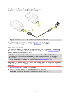 Page 1515
  Charging the TomTom Bandit using the optional power cable 
1.
Open the connector cap on the back of the Batt-Stick. Tip
: You dont have to remove the Batt -Stick from the TomTom Bandit.  
2.
Connect the power cable to the Batt-Stick connector and to a USB socket.
You can see the battery power level on the  STATUS screen  in the SETTINGS menu.
Inserting a memory card 
The photos you take and the videos you record are stored on a microSD card that is located in the 
Batt-Stick. Use a microSD card that...