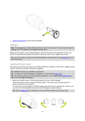 Page 1616 
 
 
 
 
3. Install the Batt-Stick into the TomTom Bandit.  
Setting up 
Note: The language you choose will be used for all text on the screen. You can always change the 
language later in Language in the Camera settings menu. 
When you first switch on your TomTom Bandit, you have to answer a few questions to set it up. 
Answer the questions by pressing the button to move up, down, left or right on the screen. 
Tip: You do not need to connect your TomTom Bandit to the internet or to the Mobile app to...