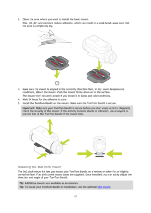 Page 1717
  2.
Clean the area where you want to install the basic mount.
Wax, oil, dirt and moisture reduce adhesion, which can result in a weak bond. Make sure that
the area is completely dry. 3.
Make sure the mount is aligned in the correctly direction then, in dry, room-temperature
conditions, attach the mount. Push the mount firmly down on to the surface.
The mount wont securely attach if you install it in damp and cold conditions.
4. Wait 24 hours for the adhesive to cure.
5. Install the TomTom Bandit on...