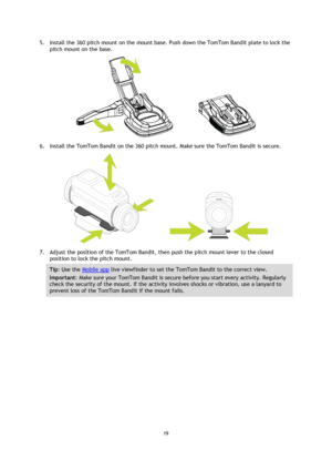 Page 1919 
 
 
5. Install the 360 pitch mount on the mount base. Push down the TomTom Bandit plate to lock the 
pitch mount on the base. 
 
6. Install the TomTom Bandit on the 360 pitch mount. Make sure the TomTom Bandit is secure. 
 
7. Adjust the position of the TomTom Bandit, then push the pitch mount lever to the closed 
position to lock the pitch mount. 
Tip: Use the Mobile app live viewfinder to set the TomTom Bandit to the correct view. 
Important: Make sure your TomTom Bandit is secure before you start...