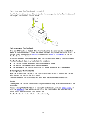 Page 2020
  Switching your TomTom Bandit on and off 
Your TomTom Bandit can be on, off, or in standby. You can only switch the TomTom Bandit on and 
off using the buttons on the TomTom Bandit. 
Switching on your TomTom Bandit 
Press the START button at the back of the TomTom Bandit for 2 seconds to switch your TomTom 
Bandit on. The TomTom logo is shown, and the red LEDs flash and you hear the start-up sound. If no 
microSD card is inserted into the 
Batt-Stick, you are asked to  insert a memory card  so that...