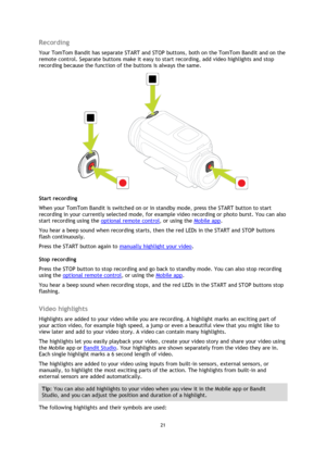 Page 2121 
 
 
Recording 
Your TomTom Bandit has separate START and STOP buttons, both on the TomTom Bandit and on the 
remote control. Separate buttons make it easy to start recording, add video highlights and stop 
recording because the function of the buttons is always the same. 
 
Start recording 
When your TomTom Bandit is switched on or in standby mode, press the START button to start 
recording in your currently selected mode, for example video recording or photo burst. You can also 
start recording...