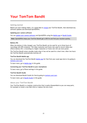 Page 2323 
 
 
Getting started 
Before you start making videos, its a good idea to charge your TomTom Bandit, then download any 
software updates and download QuickGPSfix. 
Updating your camera software 
You can update your camera software and QuickGPSfix using the Mobile app or Bandit Studio. 
Note: QuickGPSfix helps your TomTom Bandit get a GPS fix and find your location quickly. 
Battery life 
When the battery is fully charged, your TomTom Bandit can be used for up to three hours of 
recordings with GPS...