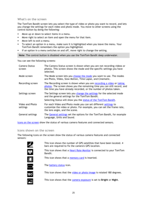 Page 2525 
 
 
Whats on the screen 
The TomTom Bandit screen lets you select the type of video or photo you want to record, and lets 
you change the settings for each video and photo mode. You move to other screens using the 
control button by doing the following: 
 Move up or down to select items in a menu. 
 Move right to select an item and open the menu for that item. 
 Move left to exit a menu. 
 To select an option in a menu, make sure it is highlighted when you leave the menu. Your 
TomTom Bandit...