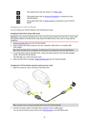 Page 2626 
 
 
  
This symbol shows that the camera is in flight mode. 
  
This symbol shows that an external microphone is connected to your 
TomTom Bandit. 
  
This symbol shows that a remote control is connected to your TomTom 
Bandit.  
Charging your TomTom Bandit 
You can charge your TomTom Bandit in the following two ways: 
Charging the Batt-Stick using a USB socket 
Important: If you remove the Batt-Stick or lens cover be extra careful not to let dirt or water enter 
the TomTom Bandit or the Batt-Stick....