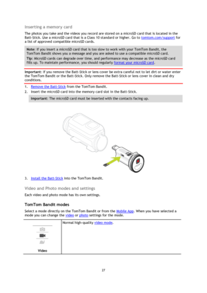Page 2727 
 
 
Inserting a memory card 
The photos you take and the videos you record are stored on a microSD card that is located in the 
Batt-Stick. Use a microSD card that is a Class 10 standard or higher. Go to tomtom.com/support for 
a list of approved compatible microSD cards. 
Note: If you insert a microSD card that is too slow to work with your TomTom Bandit, the 
TomTom Bandit shows you a message and you are asked to use a compatible microSD card. 
Tip: MicroSD cards can degrade over time, and...