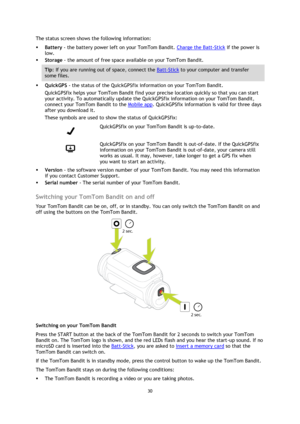 Page 3030 
 
 
The status screen shows the following information: 
 Battery - the battery power left on your TomTom Bandit. Charge the Batt-Stick if the power is 
low. 
 Storage - the amount of free space available on your TomTom Bandit.  
Tip: If you are running out of space, connect the Batt-Stick to your computer and transfer 
some files. 
 QuickGPS - the status of the QuickGPSfix information on your TomTom Bandit.  
QuickGPSfix helps your TomTom Bandit find your precise location quickly so that you can...