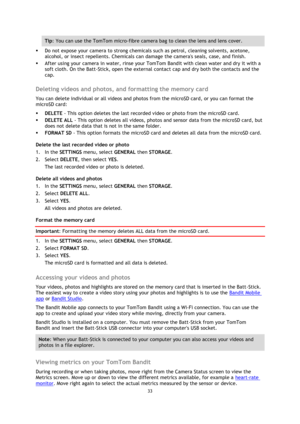 Page 3333 
 
 
Tip: You can use the TomTom micro-fibre camera bag to clean the lens and lens cover. 
 Do not expose your camera to strong chemicals such as petrol, cleaning solvents, acetone, 
alcohol, or insect repellents. Chemicals can damage the cameras seals, case, and finish. 
 After using your camera in water, rinse your TomTom Bandit with clean water and dry it with a 
soft cloth. On the Batt-Stick, open the external contact cap and dry both the contacts and the 
cap.  
Deleting videos and photos, and...