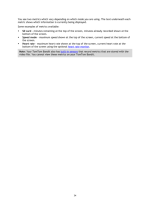 Page 3434 
 
 
You see two metrics which vary depending on which mode you are using. The text underneath each 
metric shows which information is currently being displayed. 
Some examples of metrics available: 
 SD card - minutes remaining at the top of the screen, minutes already recorded shown at the 
bottom of the screen. 
 Speed mode - maximum speed shown at the top of the screen, current speed at the bottom of 
the screen. 
 Heart rate - maximum heart rate shown at the top of the screen, current heart...