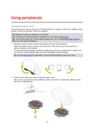 Page 3535 
 
 
Installing the basic mount 
The basic mount kit lets you mount your TomTom Bandit on a helmet or other flat or slightly curved 
surface. Flat and curved basic mounts are supplied. 
Tip: Additional mounts are available as accessories. 
Tip: To install your TomTom Bandit on handlebars, use the optional bike mount. 
Tip: You can also install your TomTom Bandit upside down. Set the ROTATION image setting to 
180 to turn the image 180 degrees. 
1. Before you install a mount, find the best position for...