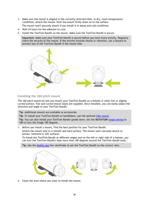 Page 3636 
 
 
3. Make sure the mount is aligned in the correctly direction then, in dry, room-temperature 
conditions, attach the mount. Push the mount firmly down on to the surface. 
The mount wont securely attach if you install it in damp and cold conditions. 
4. Wait 24 hours for the adhesive to cure. 
5. Install the TomTom Bandit on the mount. Make sure the TomTom Bandit is secure. 
Important: Make sure your TomTom Bandit is secure before you start every activity. Regularly 
check the security of the...