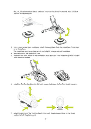 Page 3737 
 
 
Wax, oil, dirt and moisture reduce adhesion, which can result in a weak bond. Make sure that 
the area is completely dry. 
 
3. In dry, room-temperature conditions, attach the mount base. Push the mount base firmly down 
on to the surface. 
The mount base wont securely attach if you install it in damp and cold conditions. 
4. Wait 24 hours for the adhesive to cure. 
5. Install the 360 pitch mount on the mount base. Push down the TomTom Bandit plate to lock the 
pitch mount on the base. 
 
6....