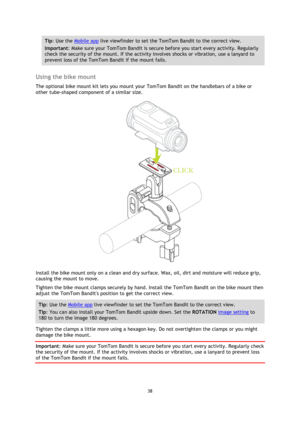 Page 3838 
 
 
Tip: Use the Mobile app live viewfinder to set the TomTom Bandit to the correct view. 
Important: Make sure your TomTom Bandit is secure before you start every activity. Regularly 
check the security of the mount. If the activity involves shocks or vibration, use a lanyard to 
prevent loss of the TomTom Bandit if the mount fails. 
 
Using the bike mount 
The optional bike mount kit lets you mount your TomTom Bandit on the handlebars of a bike or 
other tube-shaped component of a similar size....