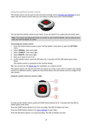 Page 3939
  Using the optional remote control 
The remote control can be used to start and stop recording, and to 
manually add highlights  to your 
video. Use the remote control when you cant easily or safely reach your TomTom Bandit. 
You can hold the remote control in your hand, or you can attach it to a place you can easily reach. 
Note : The remote uses Bluetooth Smart to connect to your TomTom Bandit, and can only be used 
with one TomTom Bandit at a time.  
Connecting the remote control 
1.
From the...