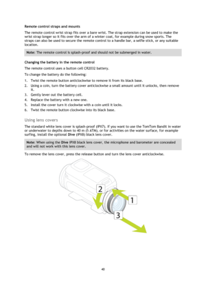 Page 4040 
 
 
Remote control straps and mounts 
The remote control wrist strap fits over a bare wrist. The strap extension can be used to make the 
wrist strap longer so it fits over the arm of a winter coat, for example during snow sports. The 
straps can also be used to secure the remote control to a handle bar, a selfie stick, or any suitable 
location. 
Note: The remote control is splash-proof and should not be submerged in water. 
Changing the battery in the remote control 
The remote control uses a...