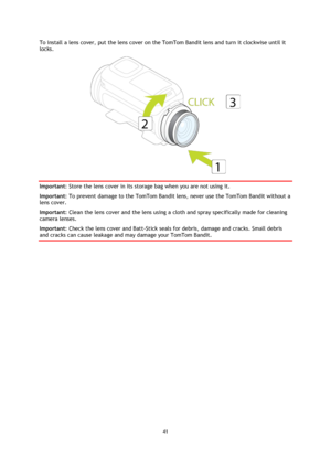 Page 4141 
 
 
To install a lens cover, put the lens cover on the TomTom Bandit lens and turn it clockwise until it 
locks. 
 
Important: Store the lens cover in its storage bag when you are not using it. 
Important: To prevent damage to the TomTom Bandit lens, never use the TomTom Bandit without a 
lens cover. 
Important: Clean the lens cover and the lens using a cloth and spray specifically made for cleaning 
camera lenses. 
Important: Check the lens cover and Batt-Stick seals for debris, damage and cracks....