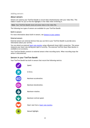 Page 4242 
 
 
Adding sensors 
About sensors 
Sensors are used by your TomTom Bandit to record data simultaneously with your video files. This 
makes it easier for you to find the highlights in the video when reviewing it. 
Note: Your TomTom Bandit stores all sensor data in the video file. 
The following two types of sensors are available for your TomTom Bandit: 
Built-in sensors 
For more information about built-in sensors, see Sensors in your camera. 
External sensors 
External sensors are external devices...