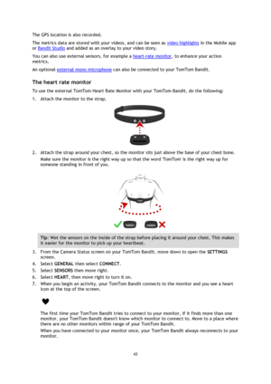 Page 4343 
 
 
The GPS location is also recorded. 
The metrics data are stored with your videos, and can be seen as video highlights in the Mobile app 
or Bandit Studio and added as an overlay to your video story. 
You can also use external sensors, for example a heart-rate monitor, to enhance your action 
metrics. 
An optional external mono microphone can also be connected to your TomTom Bandit.  
The heart rate monitor 
To use the external TomTom Heart Rate Monitor with your TomTom Bandit, do the following:...