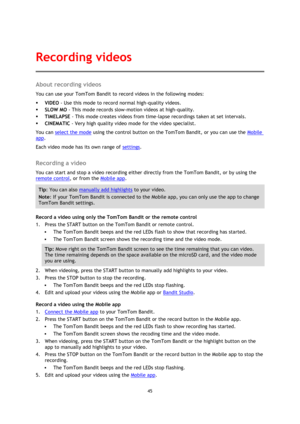 Page 4545 
 
 
About recording videos 
You can use your TomTom Bandit to record videos in the following modes: 
 VIDEO - Use this mode to record normal high-quality videos. 
 SLOW MO - This mode records slow-motion videos at high-quality. 
 TIMELAPSE - This mode creates videos from time-lapse recordings taken at set intervals. 
 CINEMATIC - Very high quality video mode for the video specialist. 
You can select the mode using the control button on the TomTom Bandit, or you can use the Mobile 
app. 
Each...