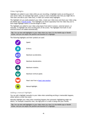 Page 4646 
 
 
Video highlights 
Highlights are added to your video while you are recording. A highlight marks an exciting part of 
your action video, for example high speed, a jump or even a beautiful view that you might like to 
view later and add to your video story. A video can contain many highlights.  
The highlights let you easily playback your video, create your video story and share your video using 
the Mobile app or Bandit Studio. Your highlights are shown separately from the video they are in. 
Each...