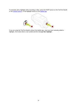 Page 4747 
 
 
To manually add a highlight while recording a video, press the START button on the TomTom Bandit 
or the remote control, or the highlight button on the Mobile app. 
 
If you are using the TomTom Bandit without the Mobile app, when you have manually added a 
highlight, the screen shows a star symbol and the message New highlight.  