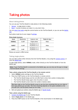 Page 4848 
 
 
About taking photos 
You can use your TomTom Bandit to take photos in the following modes: 
 Normal - A single photo is taken. 
 Burst - A series of photos are taken in a very short time. 
You can select the mode using the control button on the TomTom Bandit, or you can use the Mobile 
app. 
Each photo mode has its own range of settings. 
Photo Mode Summary 
Mode Resolution Capture rate Field of view 
NORMAL 16 MP Single photo Wide 
BURST 16 MP 
10 photos in 1 s 
10 photos in 2 s Wide 
BURST 8...