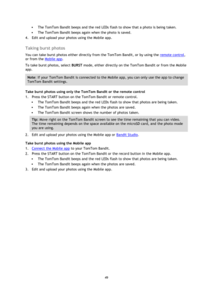 Page 4949 
 
 
 The TomTom Bandit beeps and the red LEDs flash to show that a photo is being taken. 
 The TomTom Bandit beeps again when the photo is saved. 
4. Edit and upload your photos using the Mobile app.  
Taking burst photos 
You can take burst photos either directly from the TomTom Bandit, or by using the remote control, 
or from the Mobile app. 
To take burst photos, select BURST mode, either directly on the TomTom Bandit or from the Mobile 
app. 
Note: If your TomTom Bandit is connected to the...