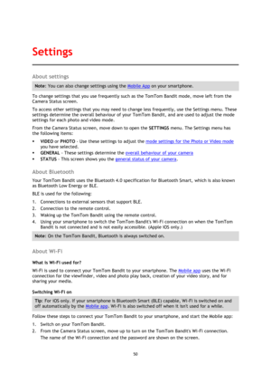 Page 5050 
 
 
About settings 
Note: You can also change settings using the Mobile App on your smartphone. 
To change settings that you use frequently such as the TomTom Bandit mode, move left from the 
Camera Status screen.  
To access other settings that you may need to change less frequently, use the Settings menu. These 
settings determine the overall behaviour of your TomTom Bandit, and are used to adjust the mode 
settings for each photo and video mode. 
From the Camera Status screen, move down to open...